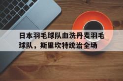 开云官方app入口-日本羽毛球队血洗丹麦羽毛球队，斯里坎特统治全场的简单介绍